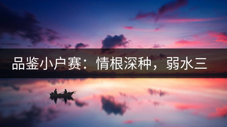 品鑒小戶賽：情根深種，弱水三千我只取一瓢香濃