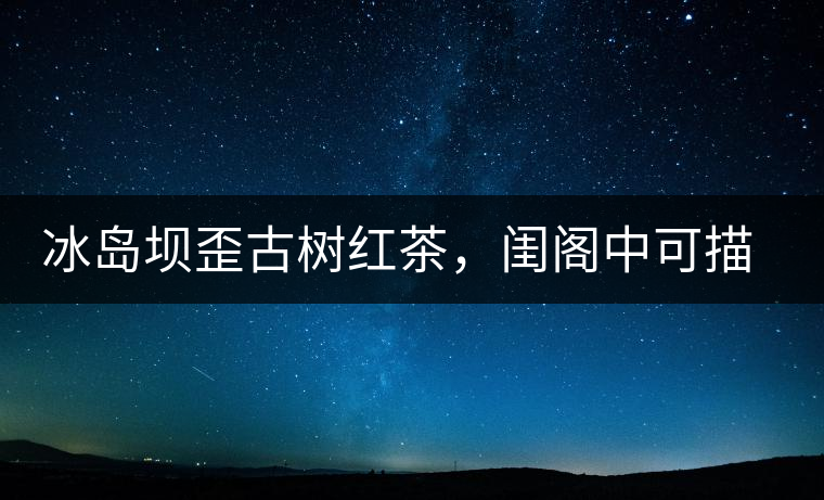 冰島壩歪古樹(shù)紅茶，閨閣中可描龍繡鳳
