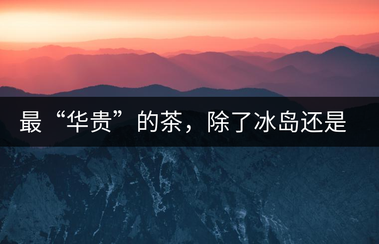 最“華貴”的茶，除了冰島還是冰島