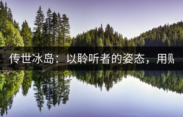 傳世冰島：以聆聽(tīng)者的姿態(tài)，用貼心創(chuàng)造感動(dòng)！