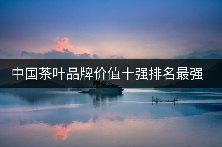 中國茶葉品牌價(jià)值十強(qiáng)排名最強(qiáng)版？