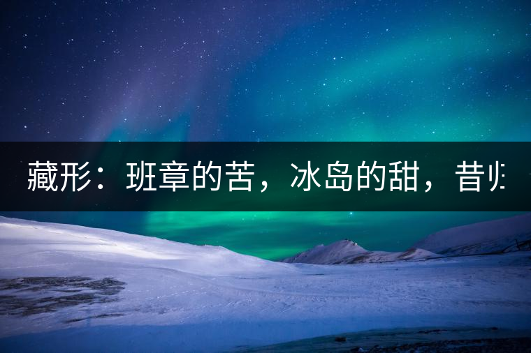 藏形：班章的苦，冰島的甜，昔歸的香！