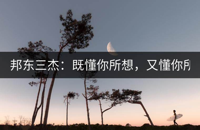 邦東三杰：既懂你所想，又懂你所需！