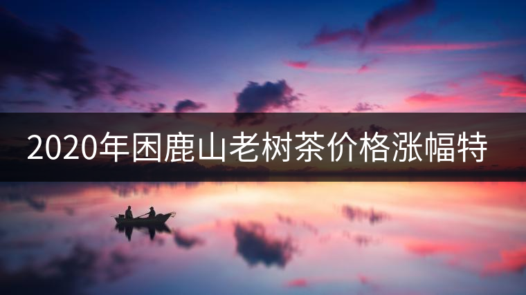 2020年困鹿山老樹茶價(jià)格漲幅特點(diǎn) 2020年困鹿山老樹茶價(jià)格漲幅特點(diǎn)