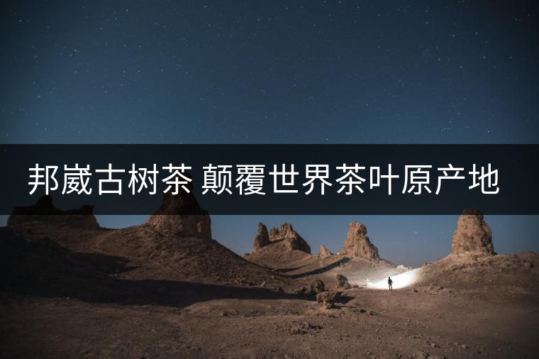邦崴古樹茶 顛覆世界茶葉原產(chǎn)地的發(fā)現(xiàn) 邦崴古樹茶 顛覆世界茶葉原產(chǎn)地的發(fā)現(xiàn)