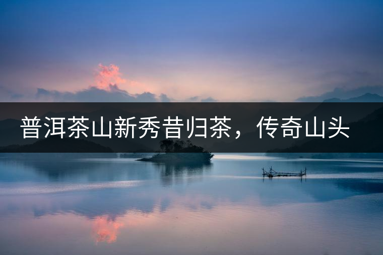 普洱茶山新秀昔歸茶，傳奇山頭是怎樣煉成的？