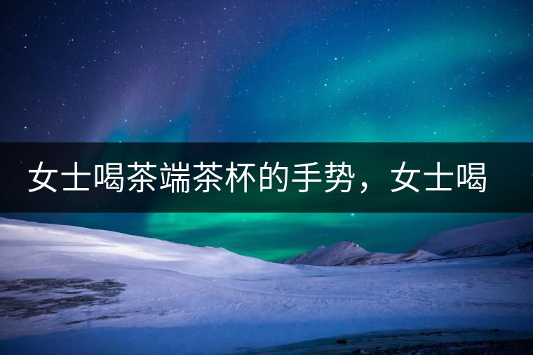 女士喝茶端茶杯的手勢，女士喝茶手勢