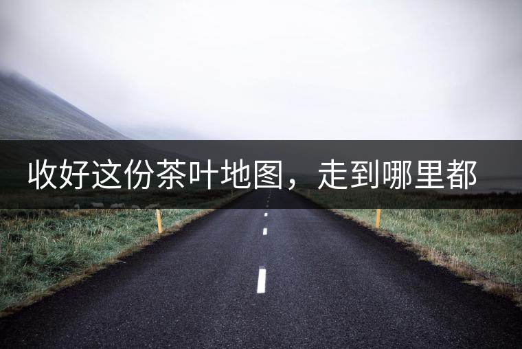 收好這份茶葉地圖，走到哪里都能喝到好茶