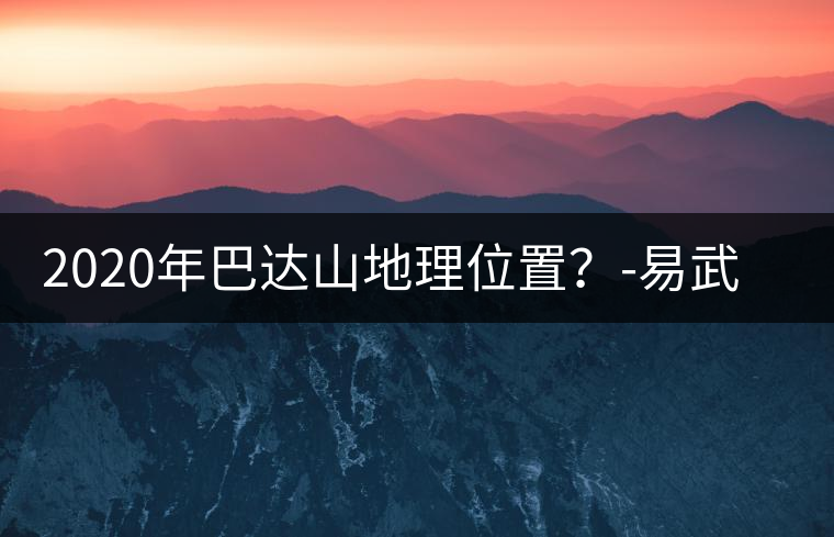 2020年巴達(dá)山地理位置?-易武中聘號(hào) 2020年巴達(dá)山地理位置?-易武中聘號(hào)