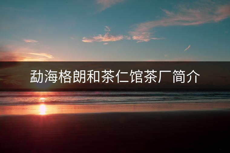 勐海格朗和茶仁館茶廠簡(jiǎn)介 勐海格朗和茶仁館茶廠簡(jiǎn)介