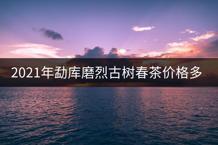 2021年勐庫磨烈古樹春茶價格多少？