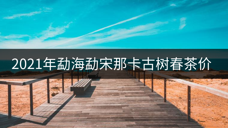 2021年勐海勐宋那卡古樹春茶價(jià)格？