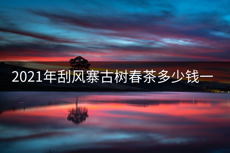 2021年刮風(fēng)寨古樹春茶多少錢一公斤？