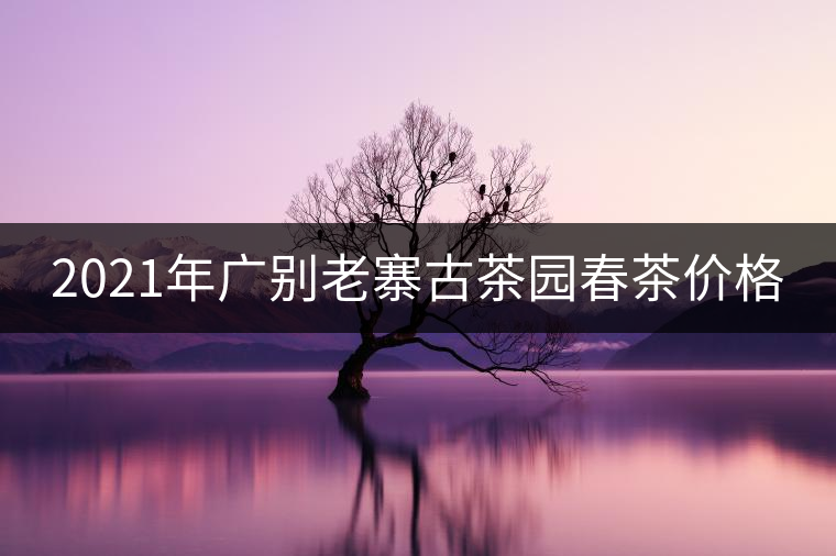 2021年廣別老寨古茶園春茶價(jià)格 2021年廣別老寨古茶園春茶價(jià)格