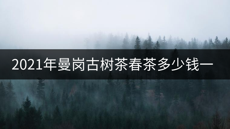2021年曼崗古樹(shù)茶春茶多少錢(qián)一公斤？