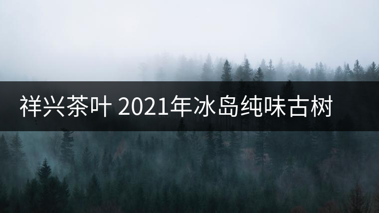 祥興茶葉 2021年冰島純味古樹春茶品質(zhì)好嗎？