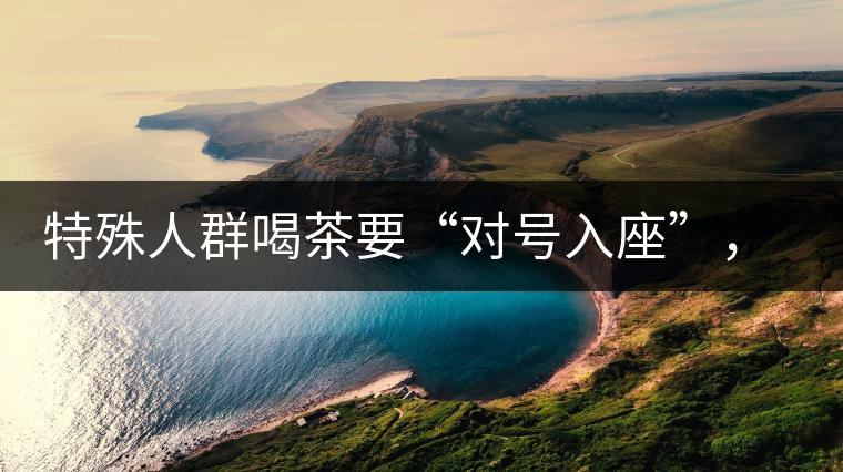 特殊人群喝茶要“對(duì)號(hào)入座”，不同體質(zhì)的人喝不同屬性的茶