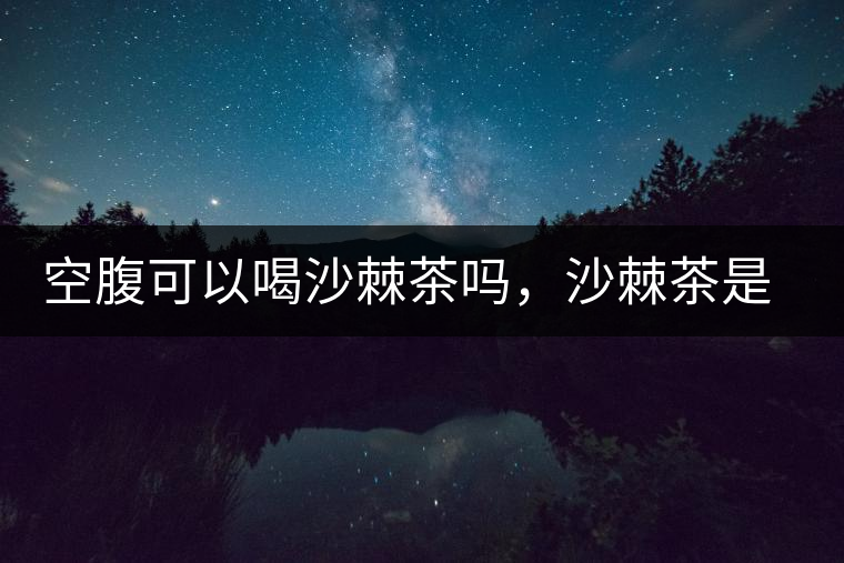 空腹可以喝沙棘茶嗎，沙棘茶是溫性還是涼性？