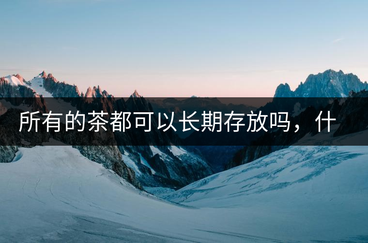 所有的茶都可以長(zhǎng)期存放嗎，什么需要搶鮮喝？