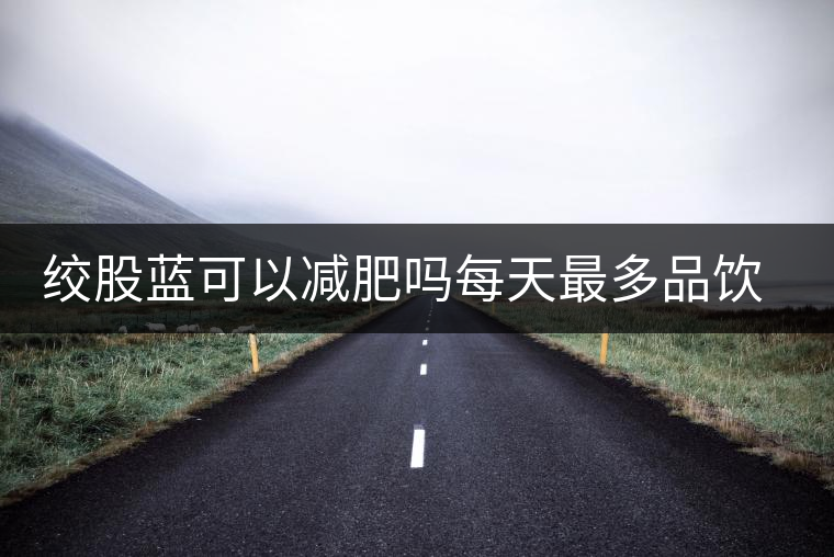 絞股藍可以減肥嗎每天最多品飲多少合適？