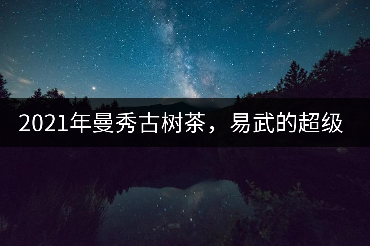 2021年曼秀古樹茶，易武的超級(jí)黑馬