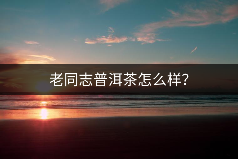 老同志普洱茶怎么樣？