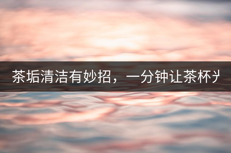 茶垢清潔有妙招，一分鐘讓茶杯光亮如新！