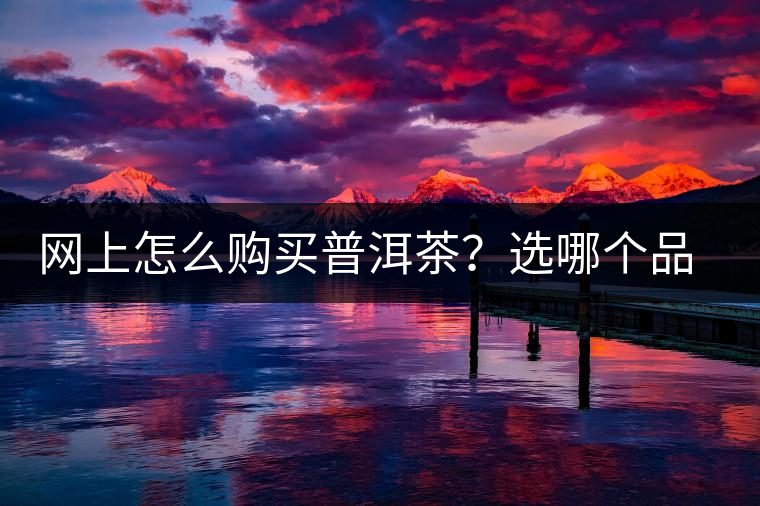 網(wǎng)上怎么購買普洱茶？選哪個品牌比較好？業(yè)內(nèi)人士良心揭秘