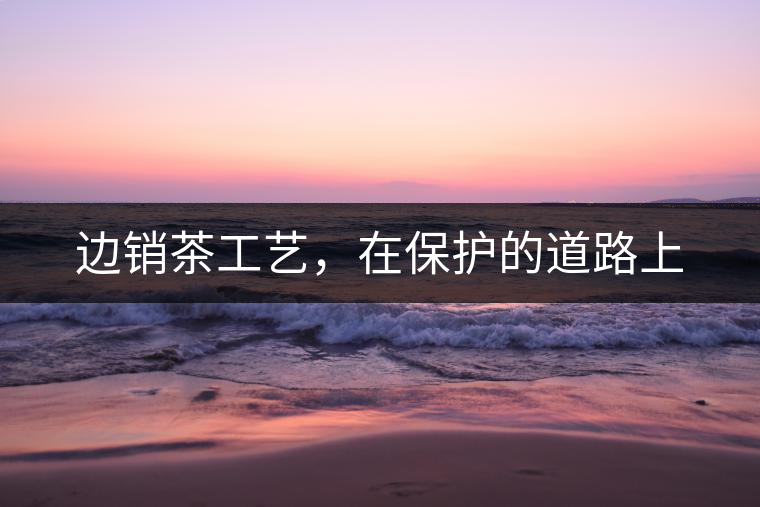 邊銷茶工藝，在保護的道路上