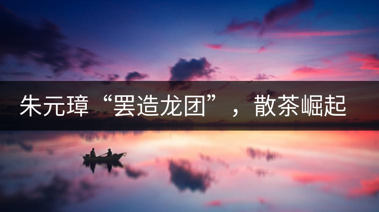 朱元璋“罷造龍團”，散茶崛起，普洱茶特立獨行！