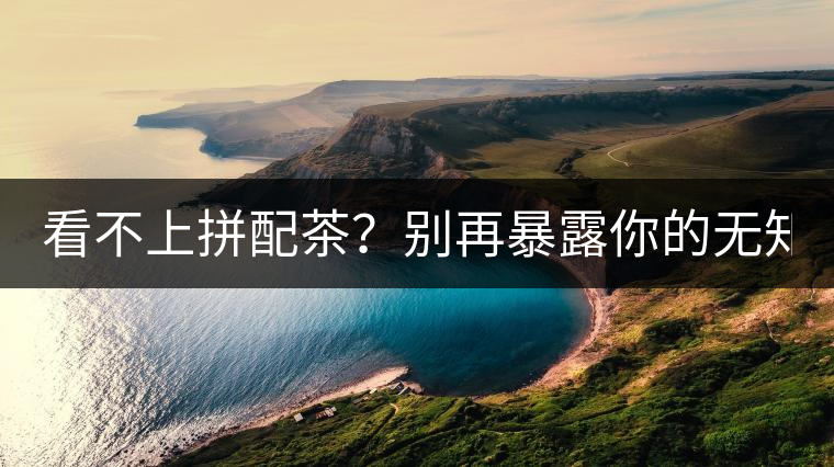 看不上拼配茶？別再暴露你的無(wú)知了！