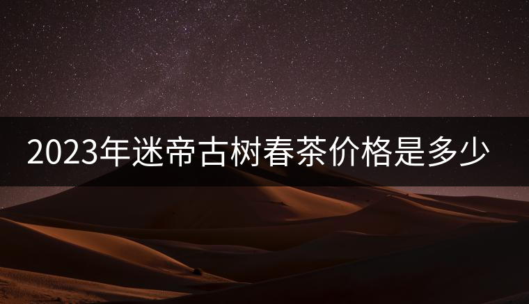 2023年迷帝古樹(shù)春茶價(jià)格是多少？