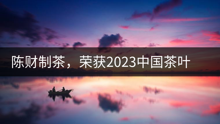 陳財制茶，榮獲2023中國茶葉十大領軍人物稱號
