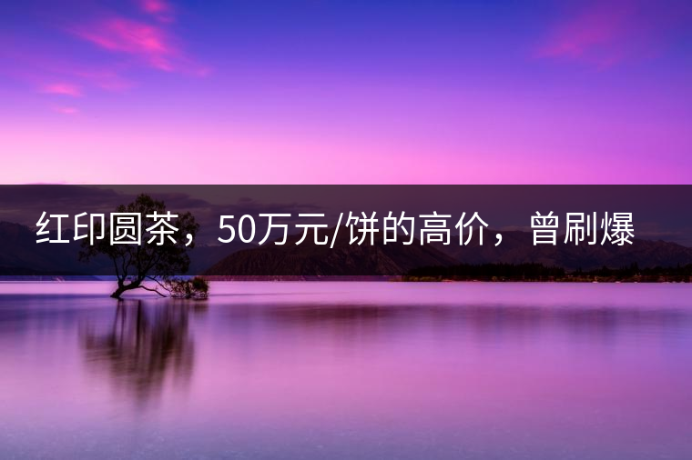 紅印圓茶，50萬(wàn)元/餅的高價(jià)，曾刷爆五十年代茶界